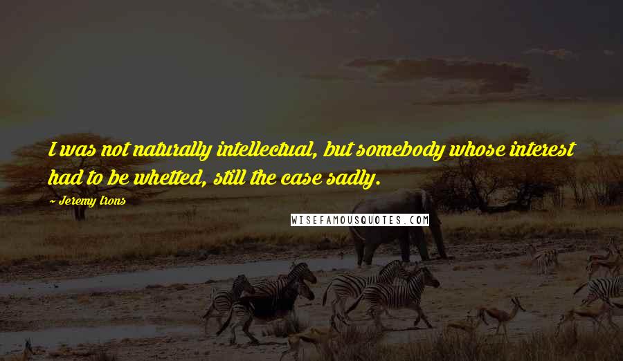 Jeremy Irons Quotes: I was not naturally intellectual, but somebody whose interest had to be whetted, still the case sadly.