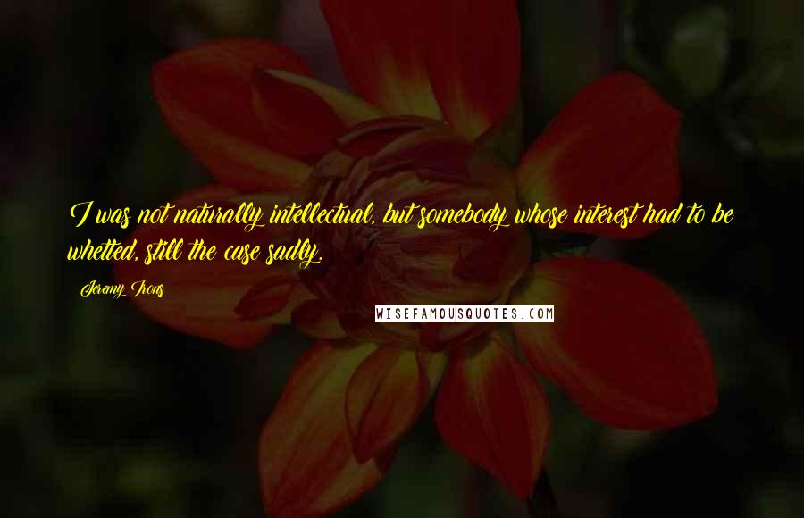 Jeremy Irons Quotes: I was not naturally intellectual, but somebody whose interest had to be whetted, still the case sadly.