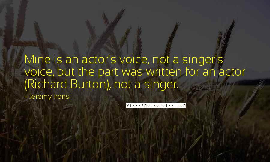 Jeremy Irons Quotes: Mine is an actor's voice, not a singer's voice, but the part was written for an actor (Richard Burton), not a singer.