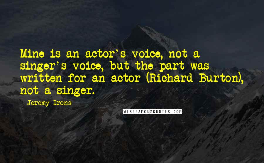 Jeremy Irons Quotes: Mine is an actor's voice, not a singer's voice, but the part was written for an actor (Richard Burton), not a singer.