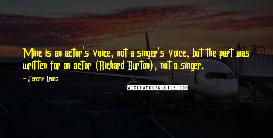 Jeremy Irons Quotes: Mine is an actor's voice, not a singer's voice, but the part was written for an actor (Richard Burton), not a singer.