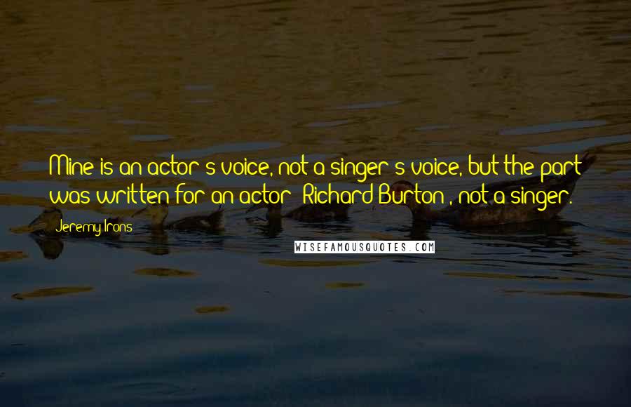 Jeremy Irons Quotes: Mine is an actor's voice, not a singer's voice, but the part was written for an actor (Richard Burton), not a singer.