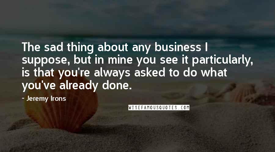 Jeremy Irons Quotes: The sad thing about any business I suppose, but in mine you see it particularly, is that you're always asked to do what you've already done.