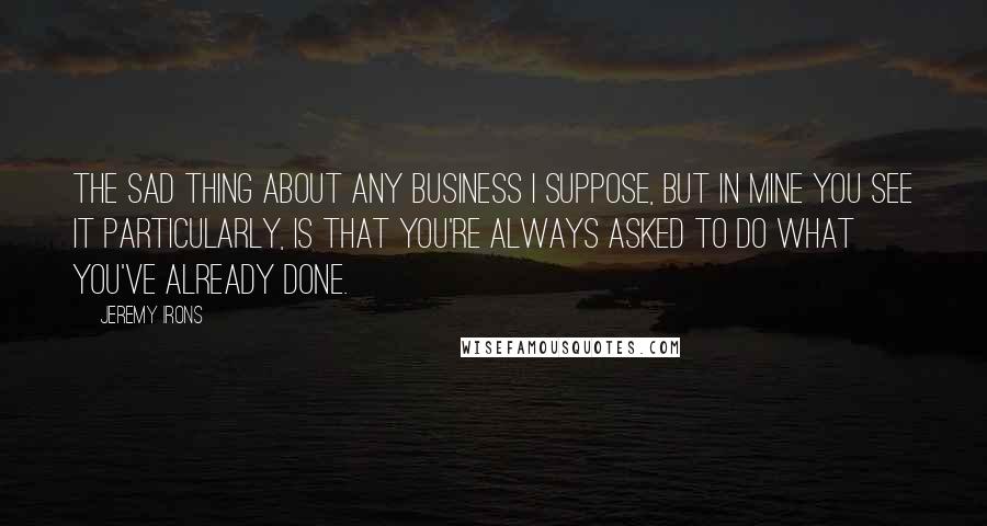 Jeremy Irons Quotes: The sad thing about any business I suppose, but in mine you see it particularly, is that you're always asked to do what you've already done.