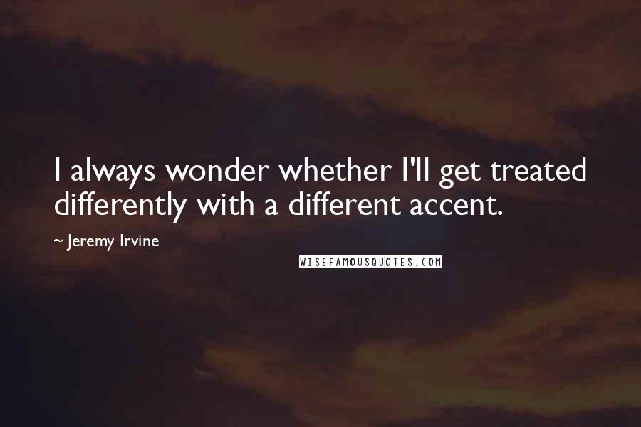 Jeremy Irvine Quotes: I always wonder whether I'll get treated differently with a different accent.