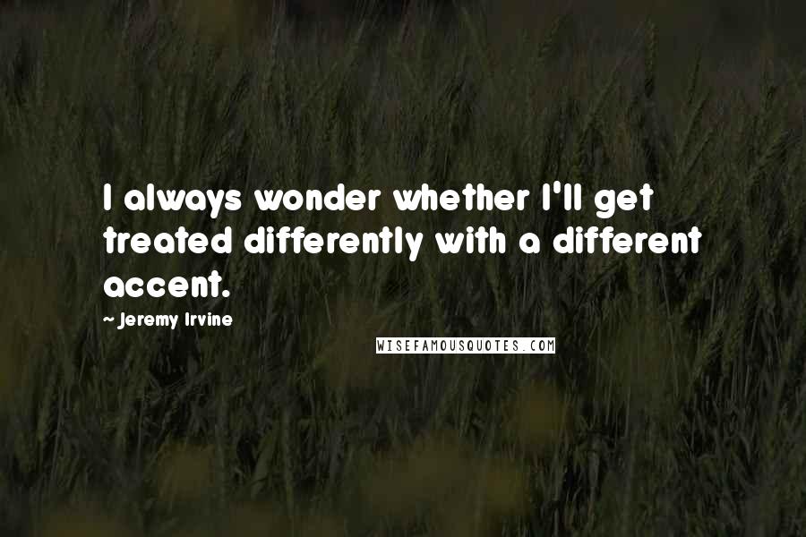 Jeremy Irvine Quotes: I always wonder whether I'll get treated differently with a different accent.