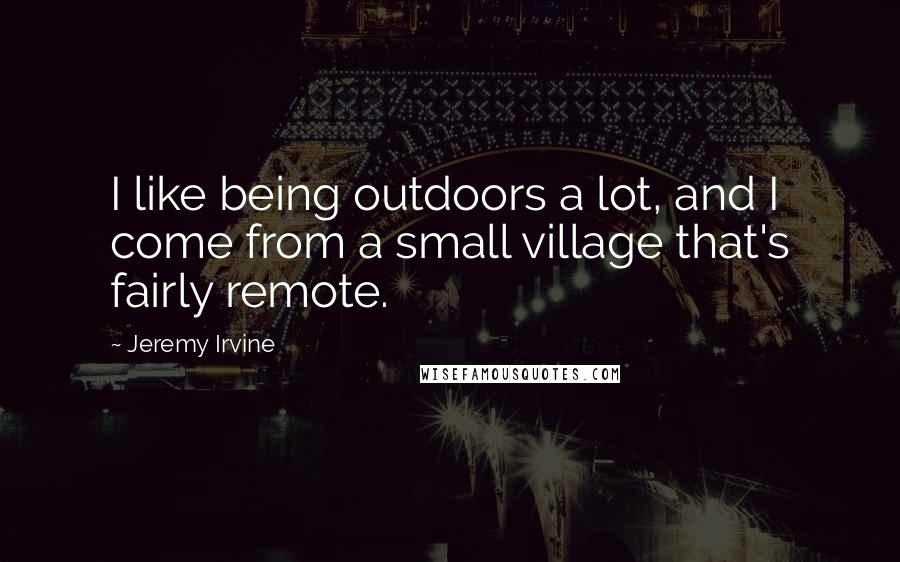 Jeremy Irvine Quotes: I like being outdoors a lot, and I come from a small village that's fairly remote.