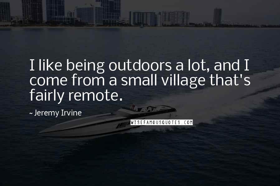 Jeremy Irvine Quotes: I like being outdoors a lot, and I come from a small village that's fairly remote.