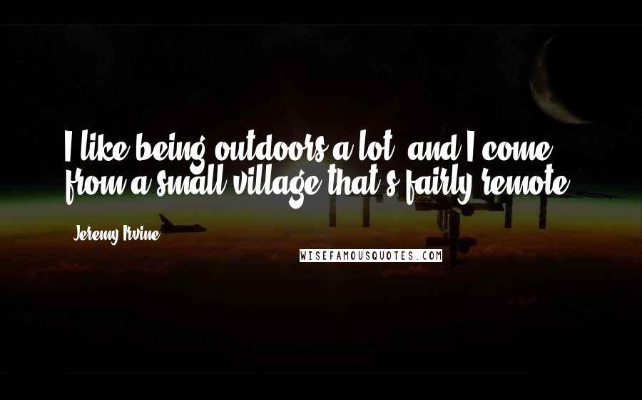 Jeremy Irvine Quotes: I like being outdoors a lot, and I come from a small village that's fairly remote.
