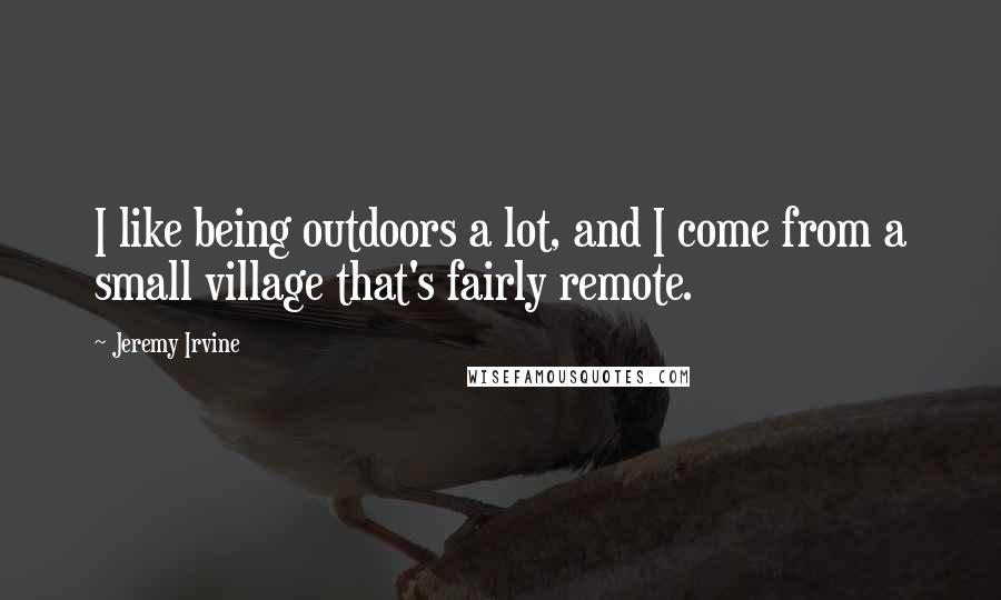 Jeremy Irvine Quotes: I like being outdoors a lot, and I come from a small village that's fairly remote.