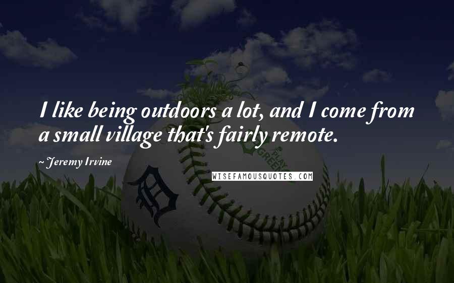 Jeremy Irvine Quotes: I like being outdoors a lot, and I come from a small village that's fairly remote.