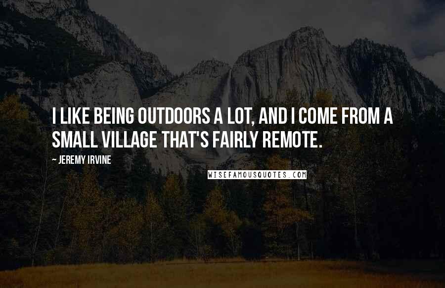 Jeremy Irvine Quotes: I like being outdoors a lot, and I come from a small village that's fairly remote.