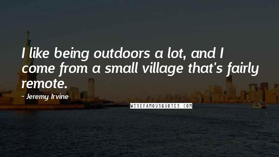 Jeremy Irvine Quotes: I like being outdoors a lot, and I come from a small village that's fairly remote.