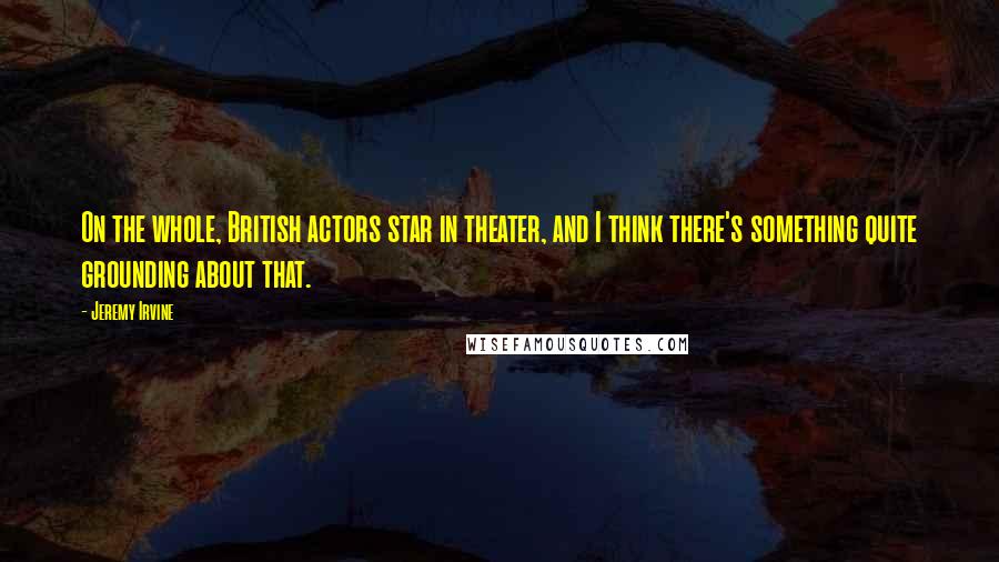 Jeremy Irvine Quotes: On the whole, British actors star in theater, and I think there's something quite grounding about that.