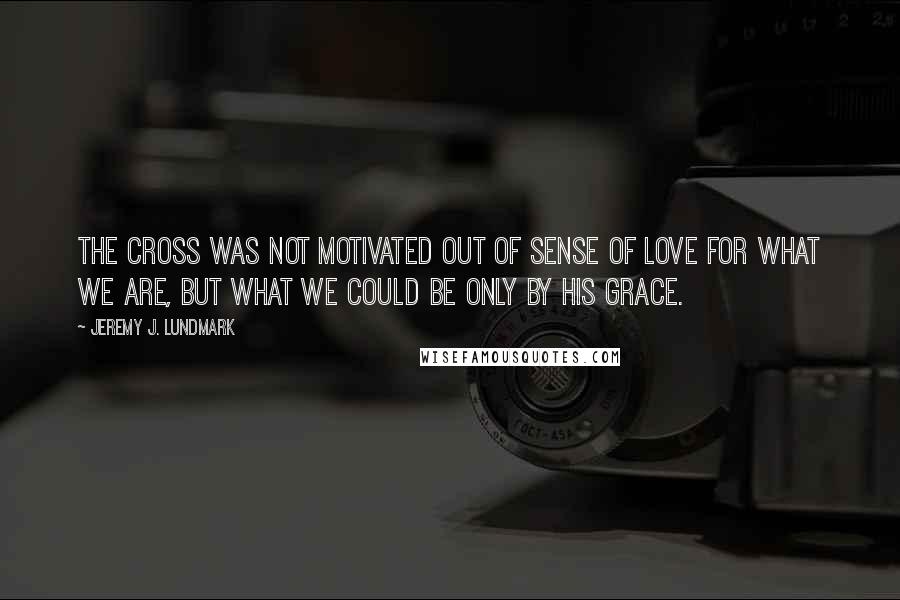 Jeremy J. Lundmark Quotes: The cross was not motivated out of sense of love for what we are, but what we could be only by His grace.