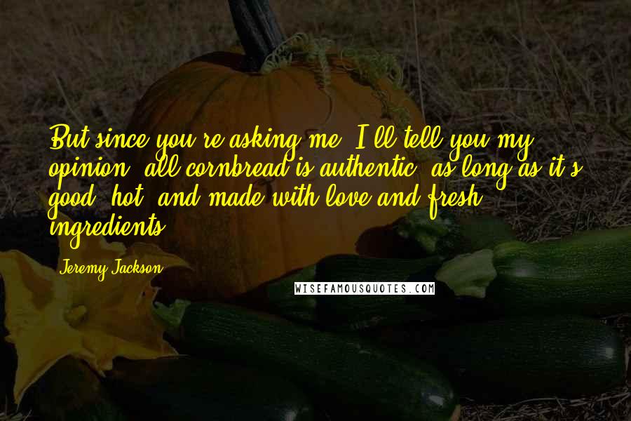 Jeremy Jackson Quotes: But since you're asking me, I'll tell you my opinion: all cornbread is authentic, as long as it's good, hot, and made with love and fresh ingredients.