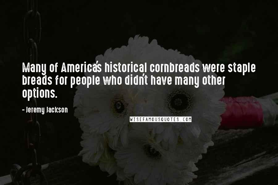 Jeremy Jackson Quotes: Many of America's historical cornbreads were staple breads for people who didn't have many other options.