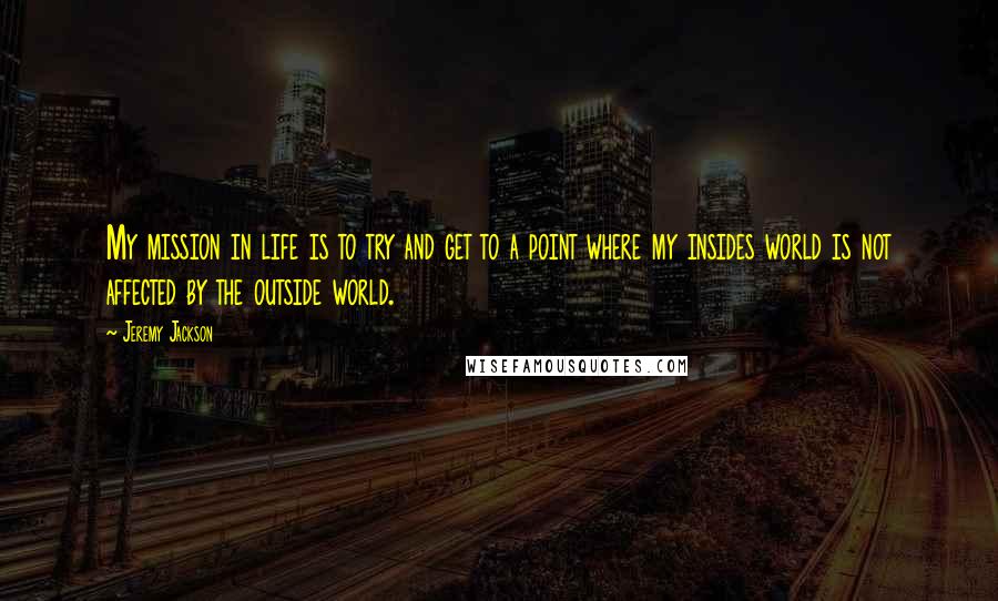 Jeremy Jackson Quotes: My mission in life is to try and get to a point where my insides world is not affected by the outside world.