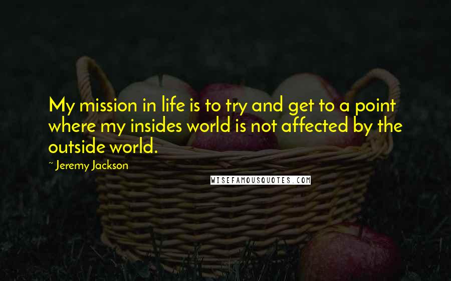 Jeremy Jackson Quotes: My mission in life is to try and get to a point where my insides world is not affected by the outside world.