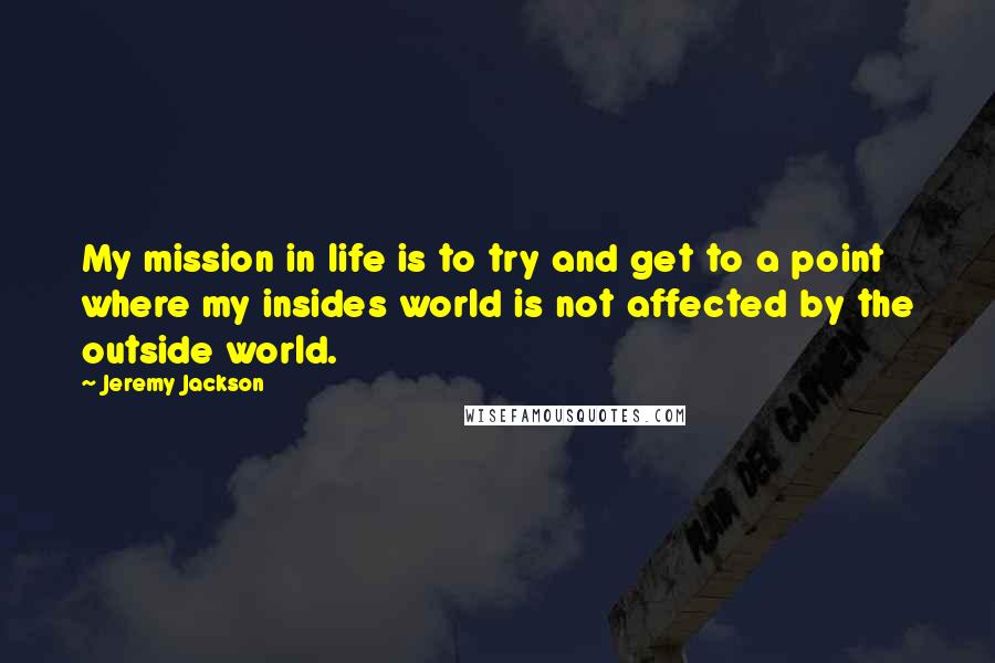 Jeremy Jackson Quotes: My mission in life is to try and get to a point where my insides world is not affected by the outside world.