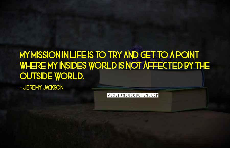 Jeremy Jackson Quotes: My mission in life is to try and get to a point where my insides world is not affected by the outside world.