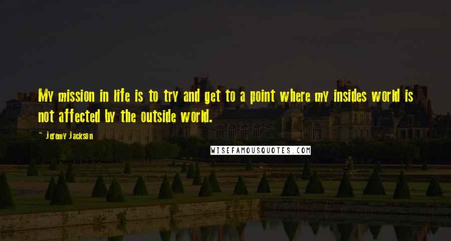 Jeremy Jackson Quotes: My mission in life is to try and get to a point where my insides world is not affected by the outside world.