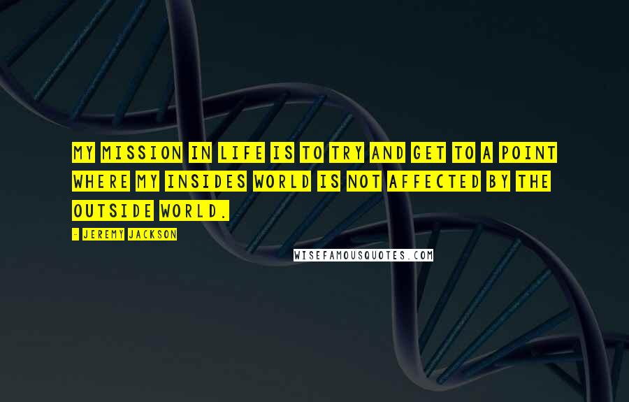 Jeremy Jackson Quotes: My mission in life is to try and get to a point where my insides world is not affected by the outside world.