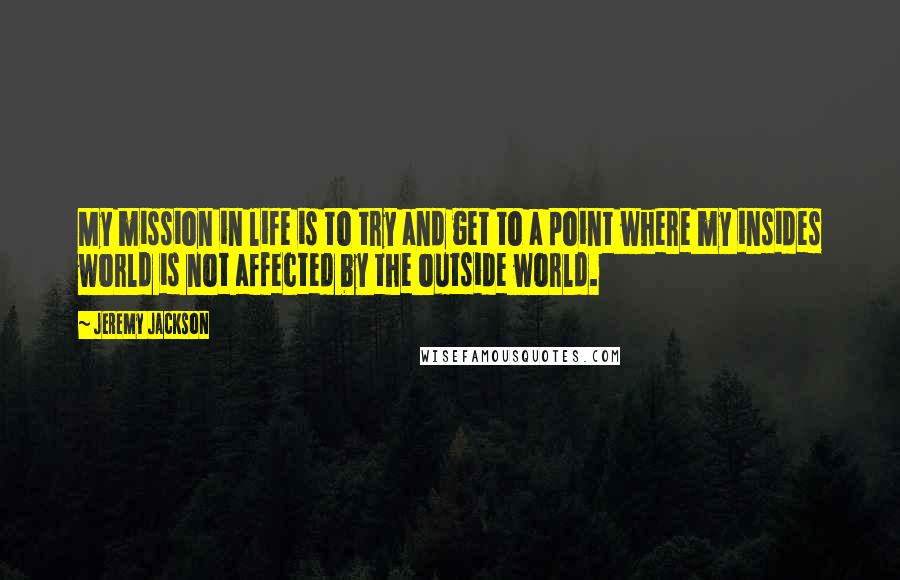 Jeremy Jackson Quotes: My mission in life is to try and get to a point where my insides world is not affected by the outside world.