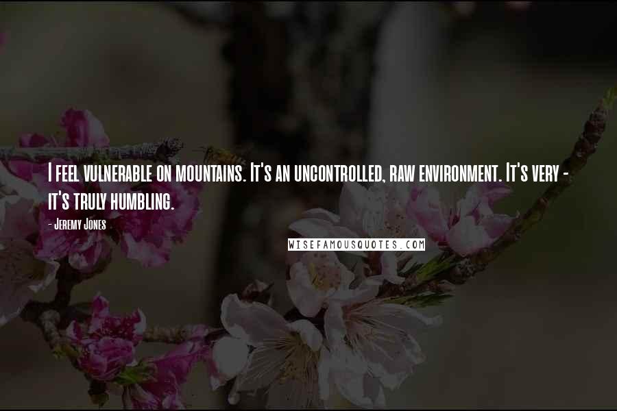 Jeremy Jones Quotes: I feel vulnerable on mountains. It's an uncontrolled, raw environment. It's very - it's truly humbling.