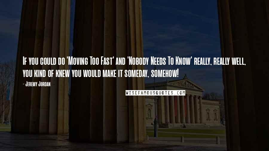 Jeremy Jordan Quotes: If you could do 'Moving Too Fast' and 'Nobody Needs To Know' really, really well, you kind of knew you would make it someday, somehow!