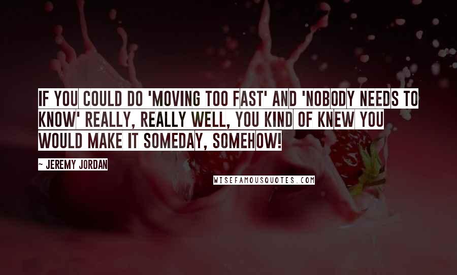 Jeremy Jordan Quotes: If you could do 'Moving Too Fast' and 'Nobody Needs To Know' really, really well, you kind of knew you would make it someday, somehow!