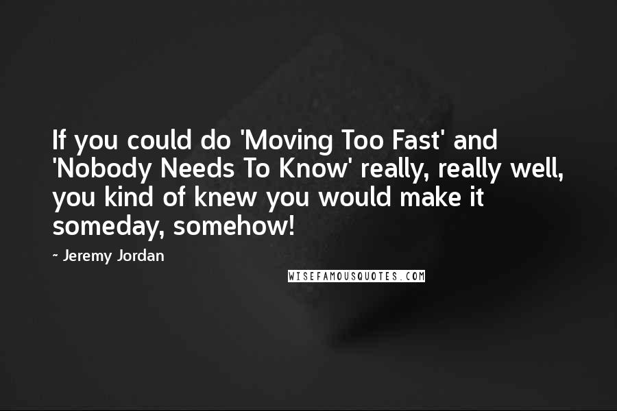 Jeremy Jordan Quotes: If you could do 'Moving Too Fast' and 'Nobody Needs To Know' really, really well, you kind of knew you would make it someday, somehow!