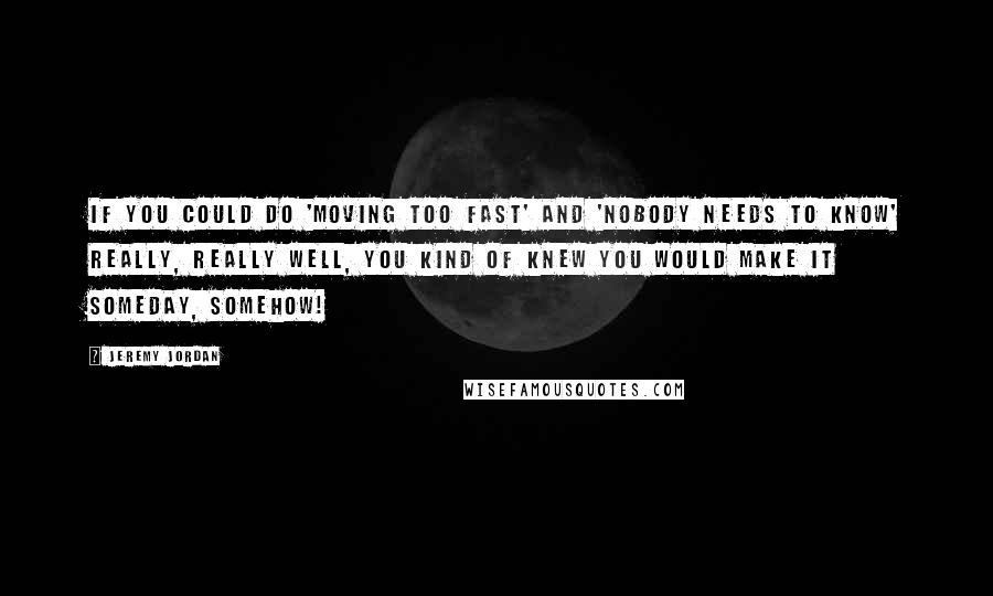 Jeremy Jordan Quotes: If you could do 'Moving Too Fast' and 'Nobody Needs To Know' really, really well, you kind of knew you would make it someday, somehow!