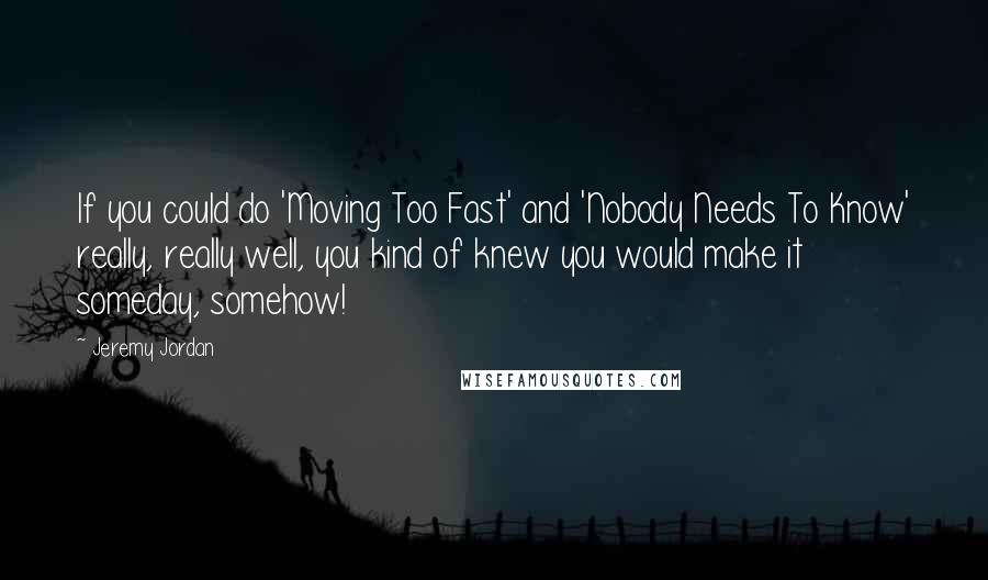 Jeremy Jordan Quotes: If you could do 'Moving Too Fast' and 'Nobody Needs To Know' really, really well, you kind of knew you would make it someday, somehow!