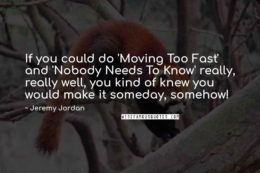 Jeremy Jordan Quotes: If you could do 'Moving Too Fast' and 'Nobody Needs To Know' really, really well, you kind of knew you would make it someday, somehow!