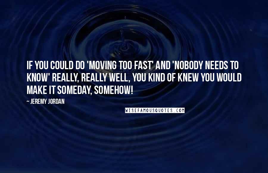 Jeremy Jordan Quotes: If you could do 'Moving Too Fast' and 'Nobody Needs To Know' really, really well, you kind of knew you would make it someday, somehow!