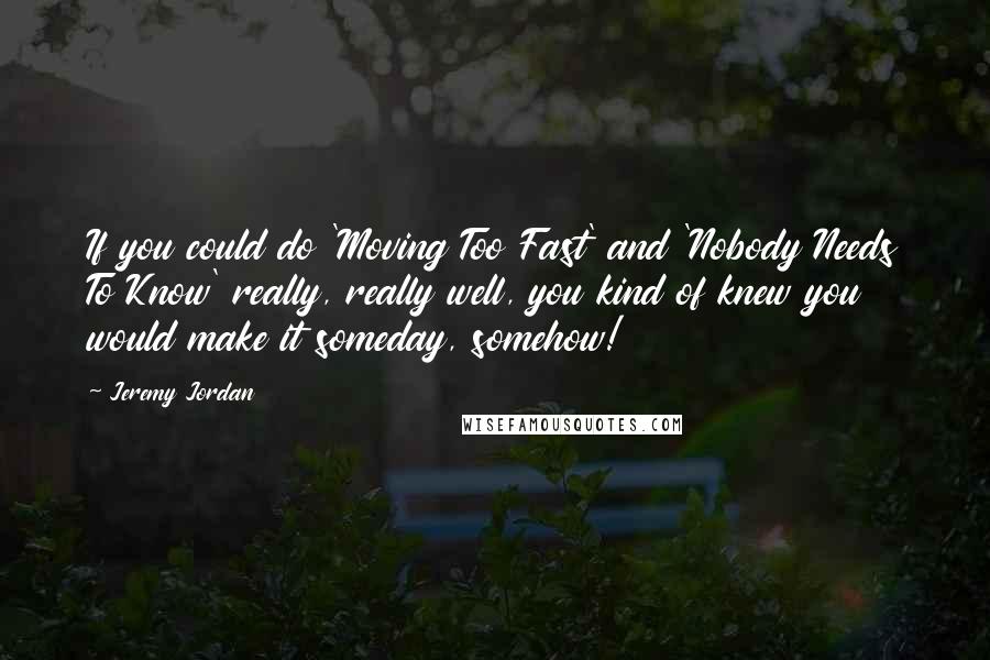 Jeremy Jordan Quotes: If you could do 'Moving Too Fast' and 'Nobody Needs To Know' really, really well, you kind of knew you would make it someday, somehow!