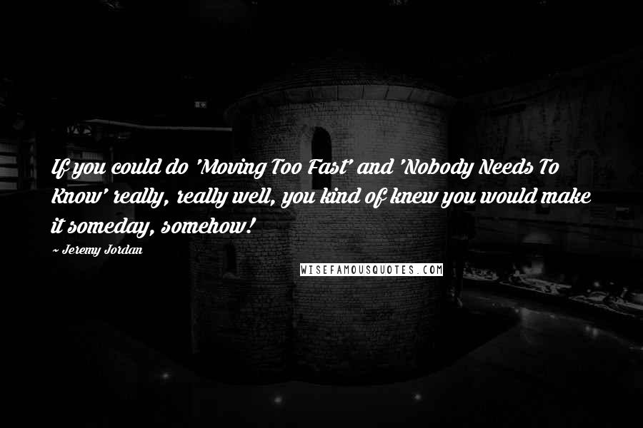 Jeremy Jordan Quotes: If you could do 'Moving Too Fast' and 'Nobody Needs To Know' really, really well, you kind of knew you would make it someday, somehow!