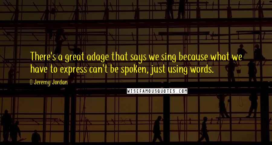 Jeremy Jordan Quotes: There's a great adage that says we sing because what we have to express can't be spoken, just using words.