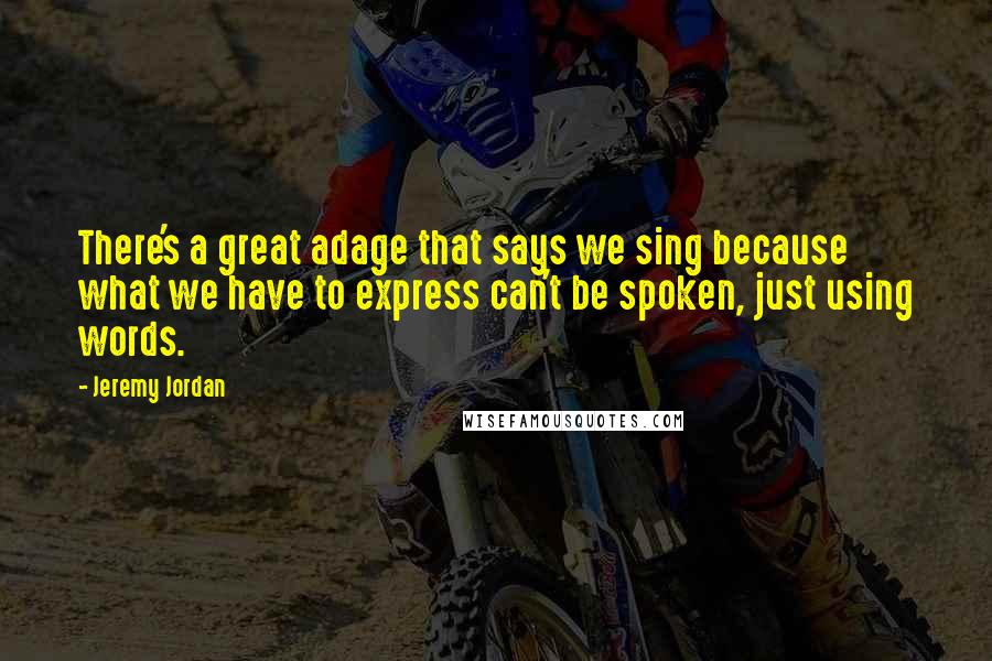 Jeremy Jordan Quotes: There's a great adage that says we sing because what we have to express can't be spoken, just using words.