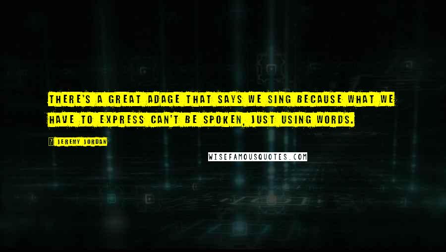 Jeremy Jordan Quotes: There's a great adage that says we sing because what we have to express can't be spoken, just using words.