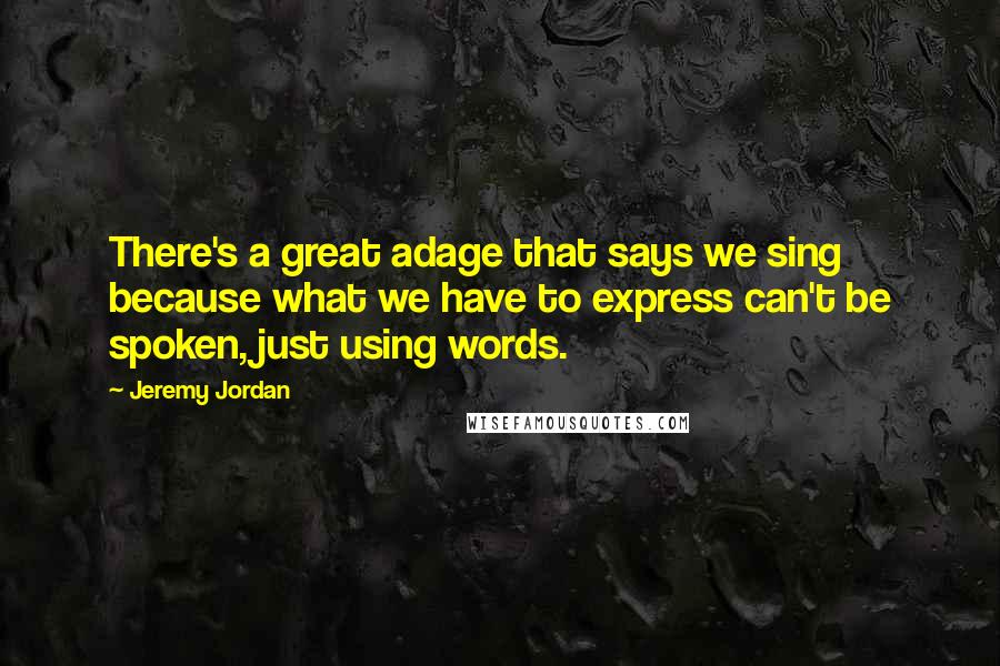 Jeremy Jordan Quotes: There's a great adage that says we sing because what we have to express can't be spoken, just using words.