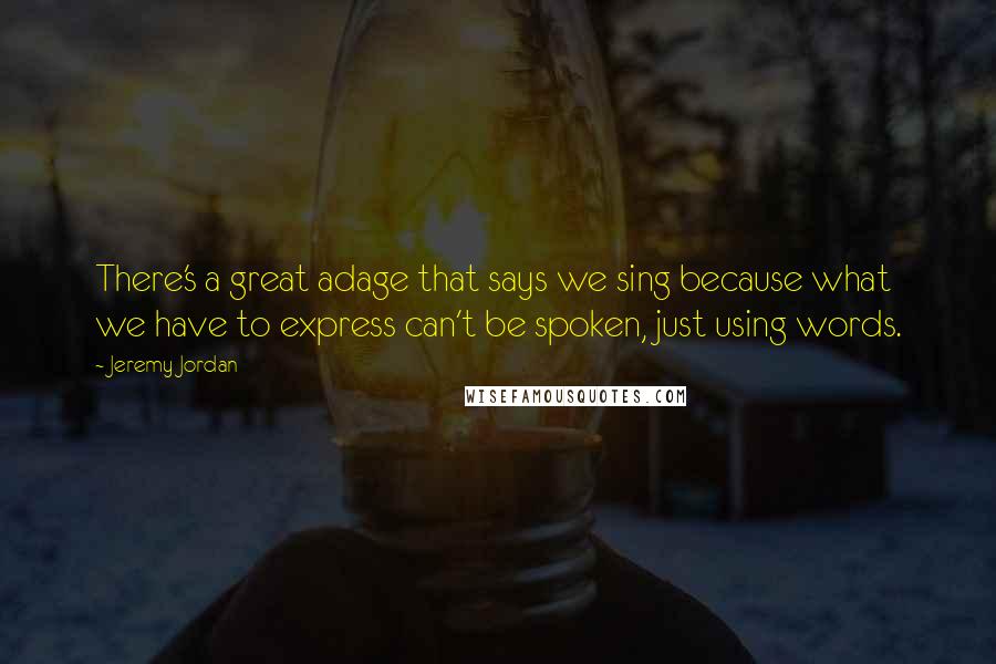 Jeremy Jordan Quotes: There's a great adage that says we sing because what we have to express can't be spoken, just using words.