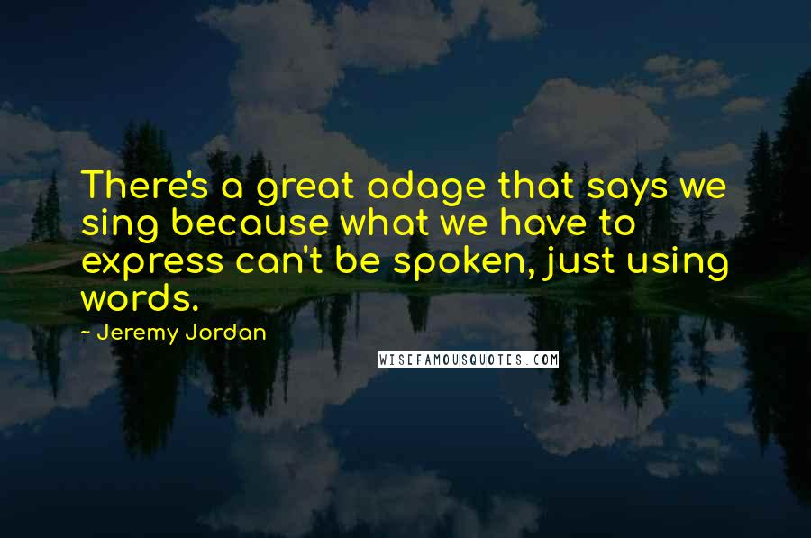 Jeremy Jordan Quotes: There's a great adage that says we sing because what we have to express can't be spoken, just using words.