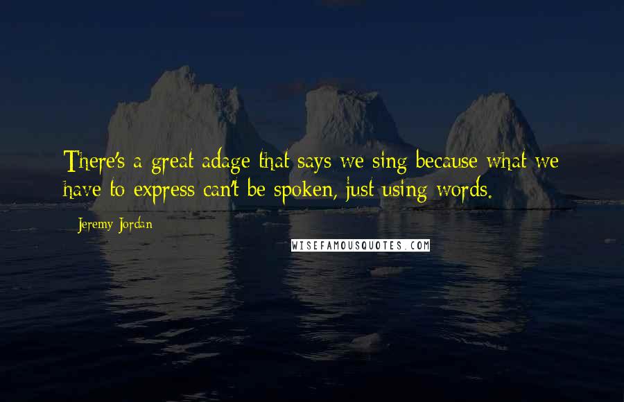 Jeremy Jordan Quotes: There's a great adage that says we sing because what we have to express can't be spoken, just using words.