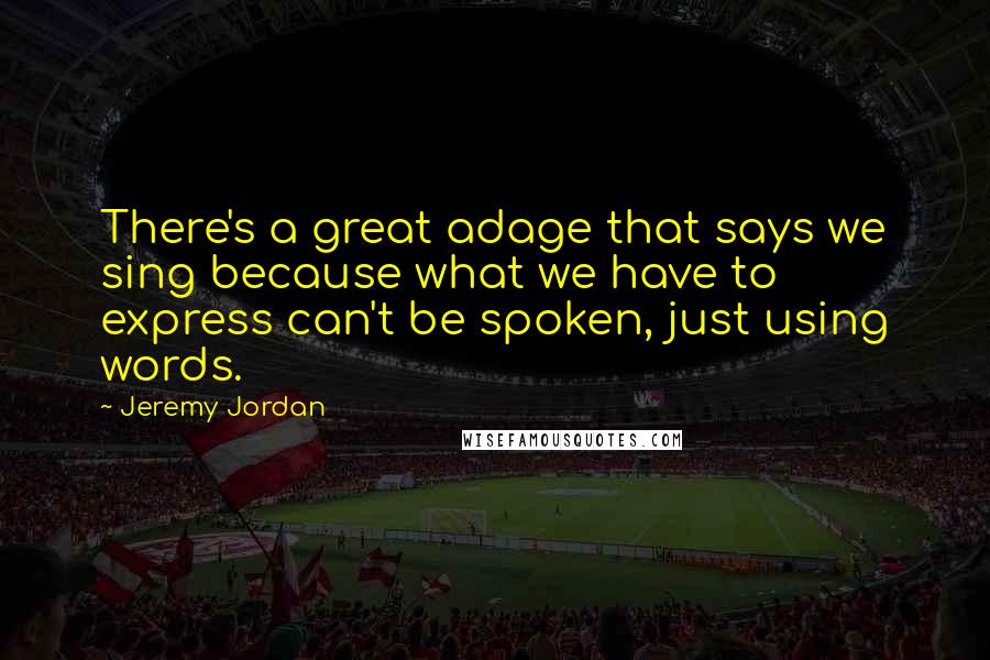 Jeremy Jordan Quotes: There's a great adage that says we sing because what we have to express can't be spoken, just using words.