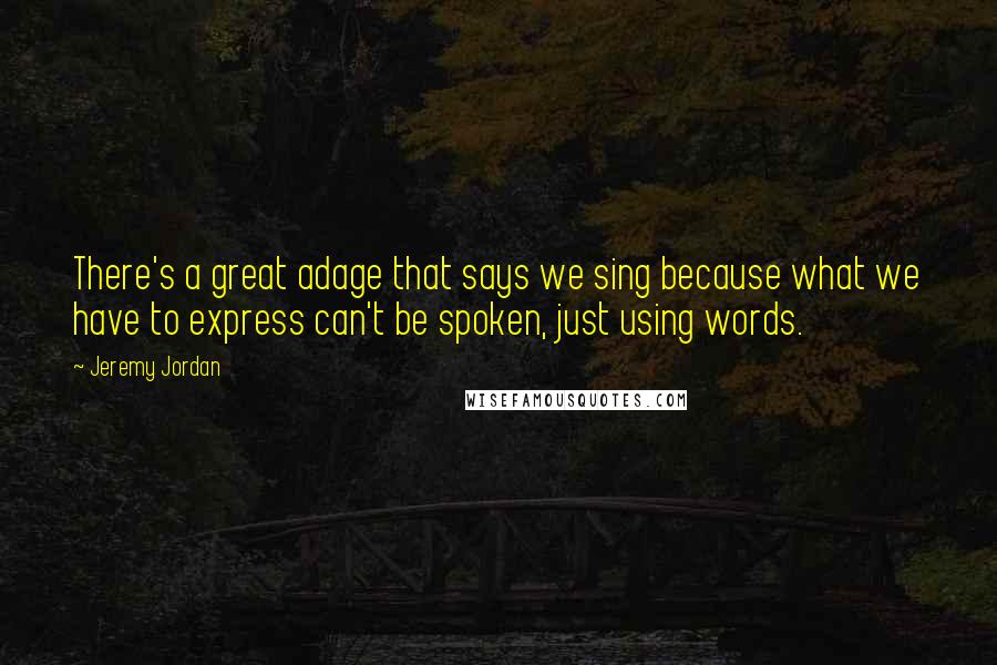 Jeremy Jordan Quotes: There's a great adage that says we sing because what we have to express can't be spoken, just using words.