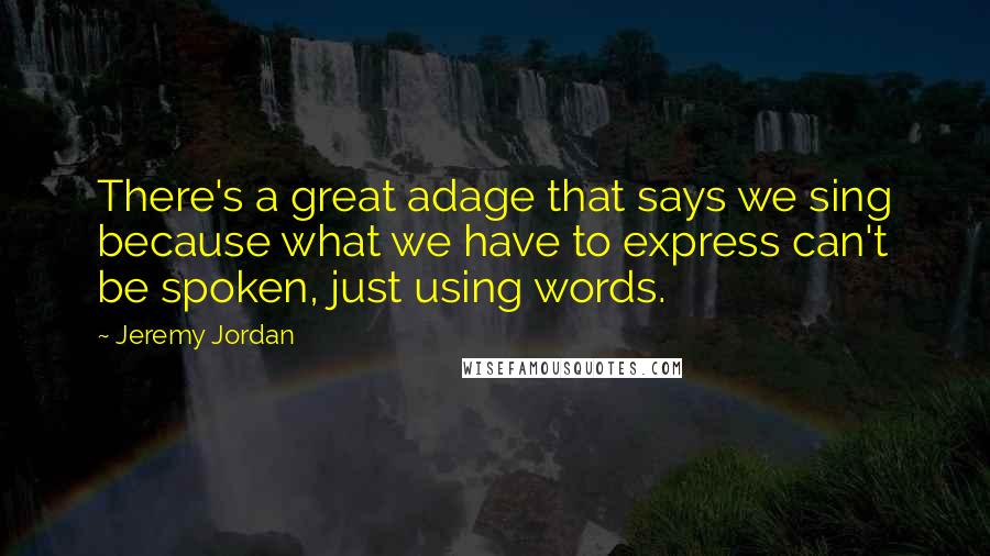 Jeremy Jordan Quotes: There's a great adage that says we sing because what we have to express can't be spoken, just using words.