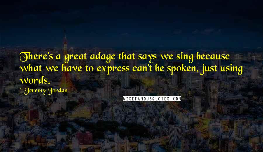 Jeremy Jordan Quotes: There's a great adage that says we sing because what we have to express can't be spoken, just using words.