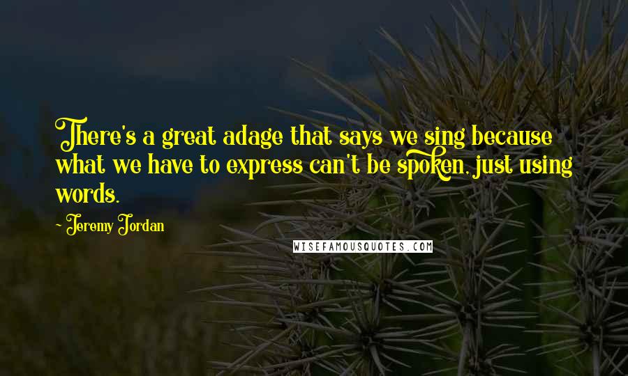 Jeremy Jordan Quotes: There's a great adage that says we sing because what we have to express can't be spoken, just using words.